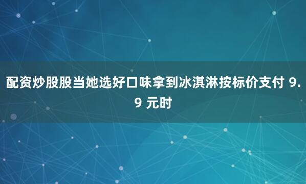 配资炒股股当她选好口味拿到冰淇淋按标价支付 9.9 元时